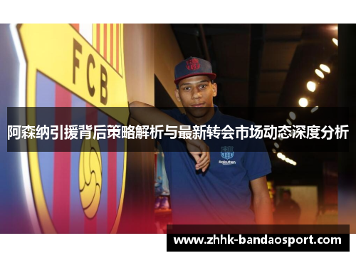 阿森纳引援背后策略解析与最新转会市场动态深度分析